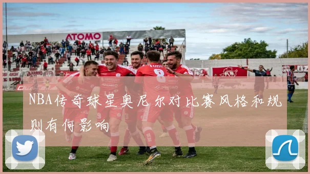 NBA传奇球星奥尼尔对比赛风格和规则有何影响