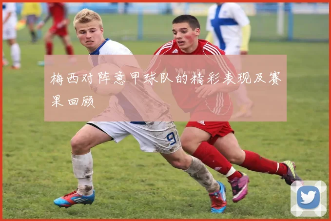 梅西对阵意甲球队的精彩表现及赛果回顾