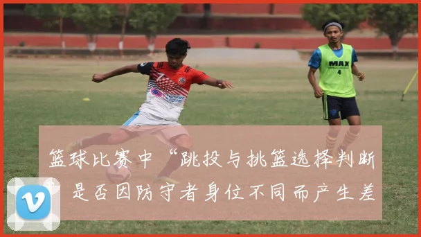 篮球比赛中“跳投与挑篮选择判断”是否因防守者身位不同而产生差异