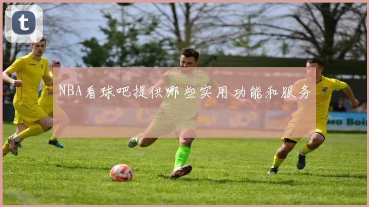 NBA看球吧提供哪些实用功能和服务